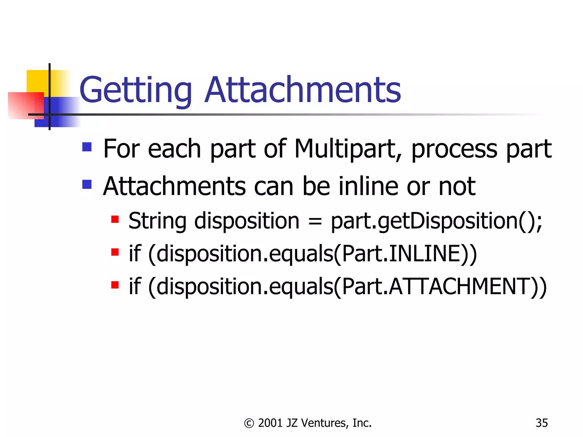 Getting Attachments For each part of Multipart, process part Attachments can be inline or not String disposition = part.getDisposition(); if (disposition.equals(Part.INLINE)) if (disposition.equals(Part.ATTACHMENT)) 