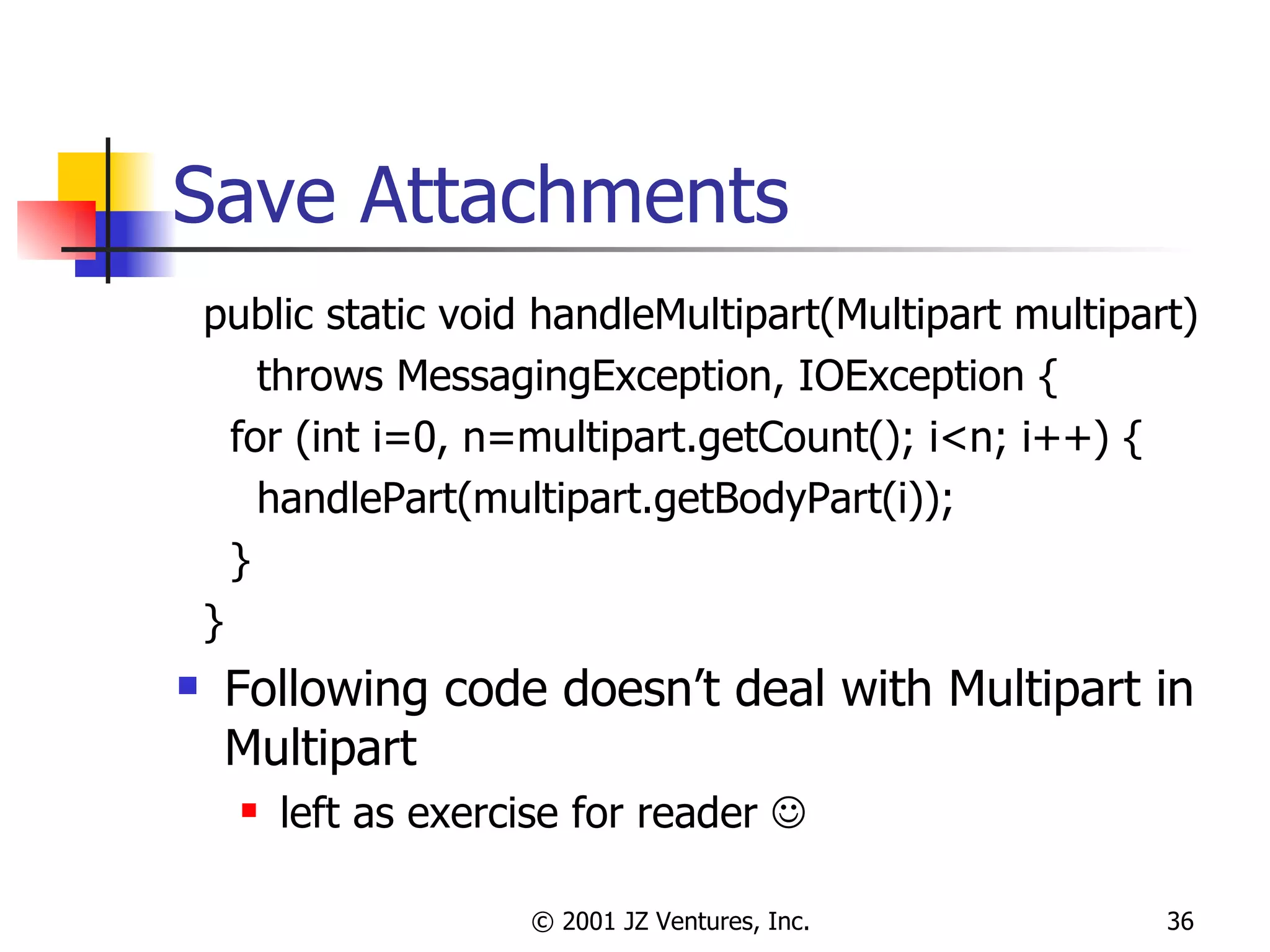 Save Attachments public static void handleMultipart(Multipart multipart)  throws MessagingException, IOException { for (int i=0, n=multipart.getCount(); i<n; i++) { handlePart(multipart.getBodyPart(i)); } } Following code doesn’t deal with Multipart in Multipart left as exercise for reader   