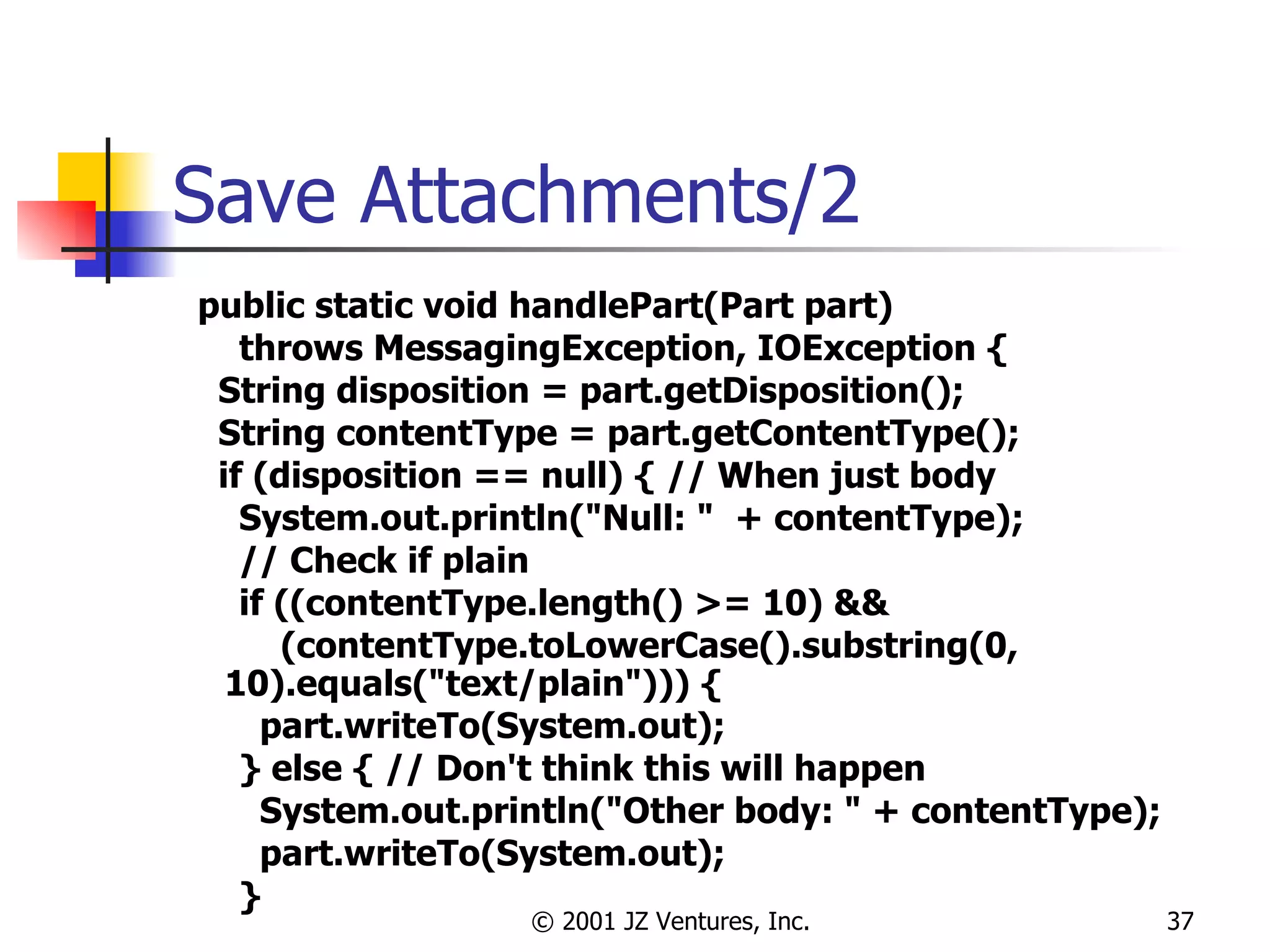 Save Attachments/2 public static void handlePart(Part part)  throws MessagingException, IOException { String disposition = part.getDisposition(); String contentType = part.getContentType(); if (disposition == null) { // When just body System.out.println("Null: "  + contentType); // Check if plain if ((contentType.length() >= 10) &&  (contentType.toLowerCase().substring(0, 10).equals("text/plain"))) { part.writeTo(System.out); } else { // Don't think this will happen System.out.println("Other body: " + contentType); part.writeTo(System.out); } 