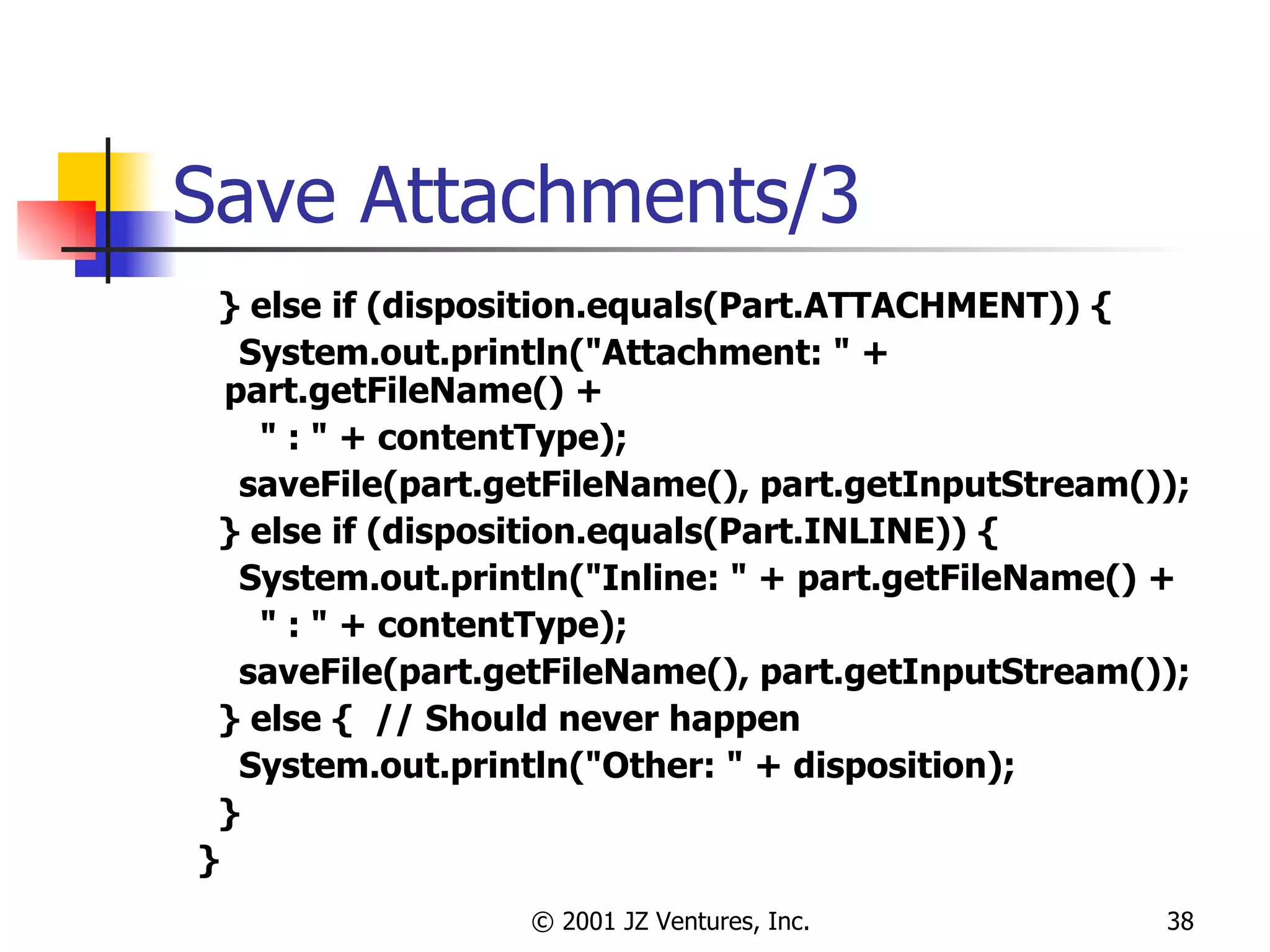 Save Attachments/3 } else if (disposition.equals(Part.ATTACHMENT)) { System.out.println("Attachment: " + part.getFileName() +  " : " + contentType); saveFile(part.getFileName(), part.getInputStream()); } else if (disposition.equals(Part.INLINE)) { System.out.println("Inline: " + part.getFileName() +  " : " + contentType); saveFile(part.getFileName(), part.getInputStream()); } else {  // Should never happen System.out.println("Other: " + disposition); } } 