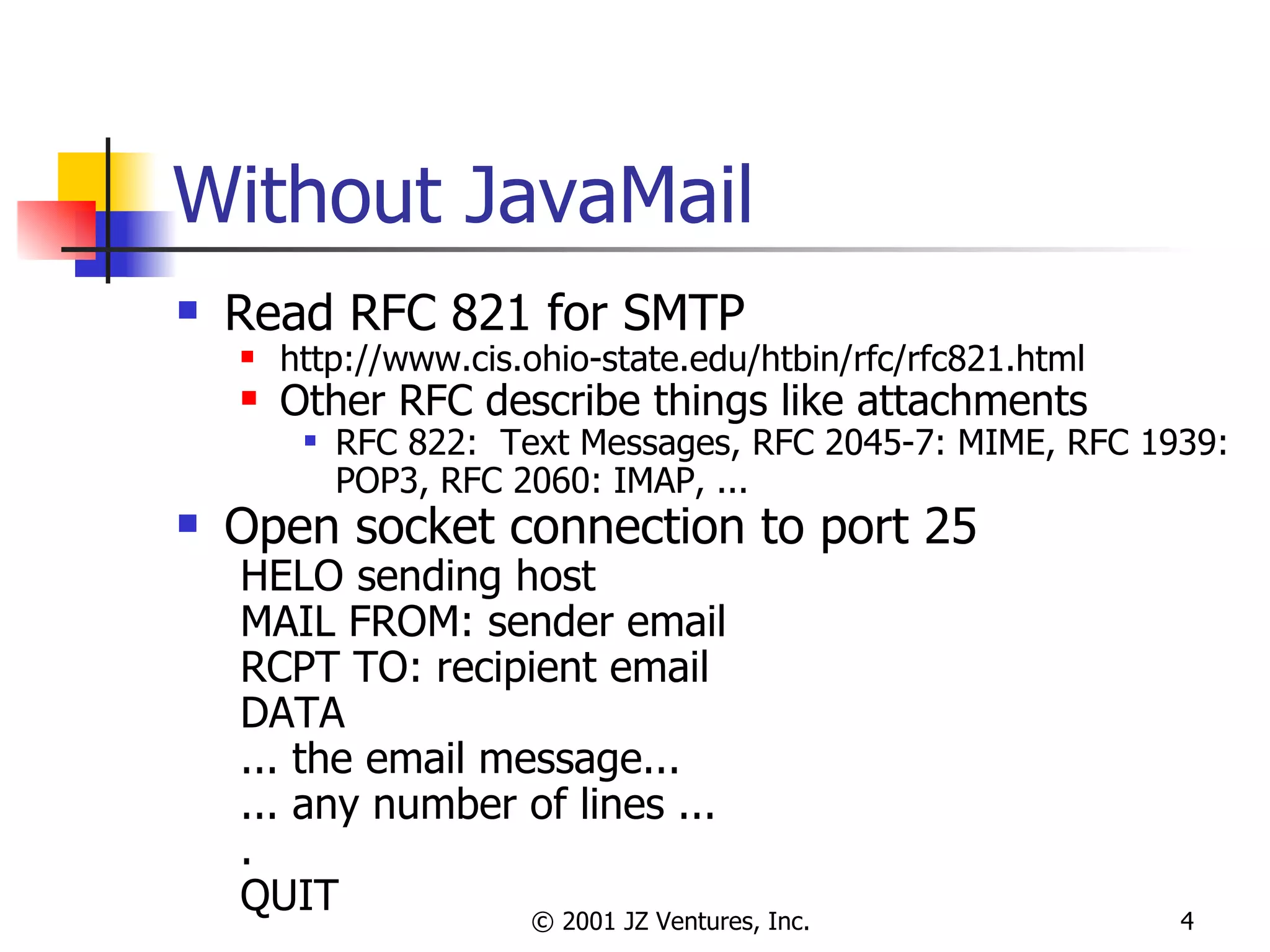 Without JavaMail Read RFC 821 for SMTP http://www.cis.ohio-state.edu/htbin/rfc/rfc821.html Other RFC describe things like attachments RFC 822:  Text Messages, RFC 2045-7: MIME, RFC 1939: POP3, RFC 2060: IMAP, ... Open socket connection to port 25 HELO sending host MAIL FROM: sender email RCPT TO: recipient email DATA ... the email message... ... any number of lines ... . QUIT 