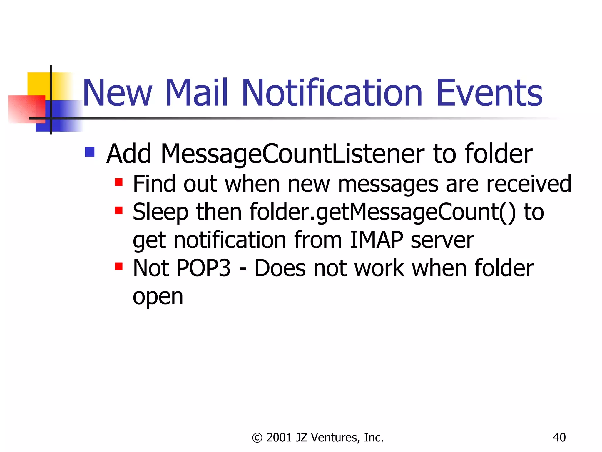 New Mail Notification Events Add MessageCountListener to folder Find out when new messages are received Sleep then folder.getMessageCount() to get notification from IMAP server Not POP3 - Does not work when folder open 
