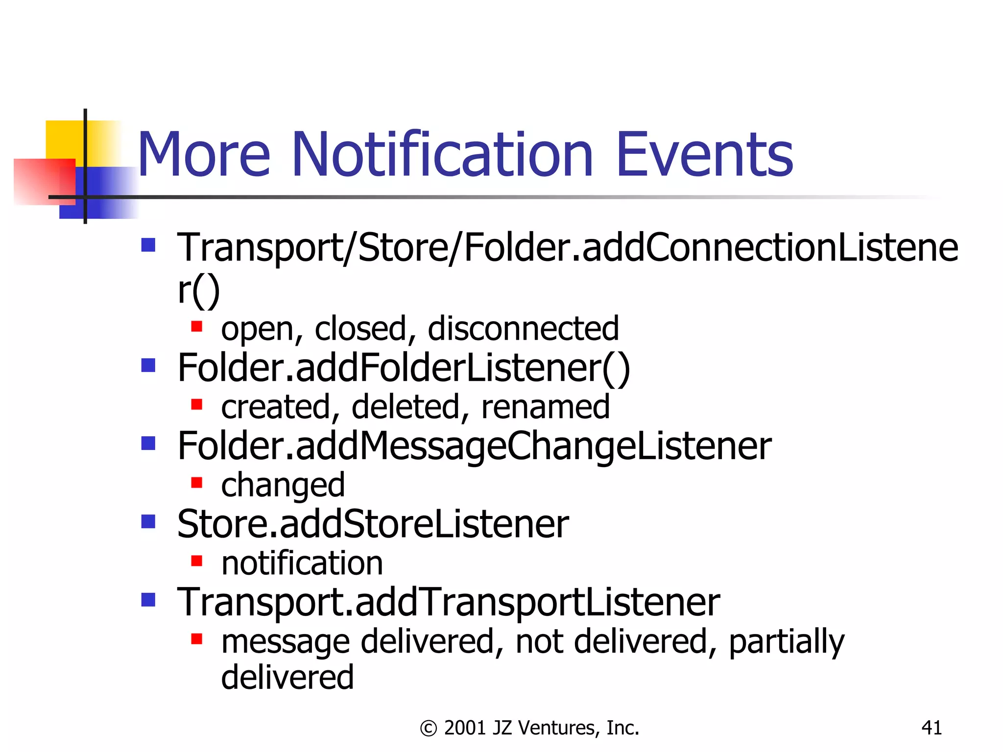 More Notification Events Transport/Store/Folder.addConnectionListener() open, closed, disconnected Folder.addFolderListener() created, deleted, renamed Folder.addMessageChangeListener changed Store.addStoreListener notification Transport.addTransportListener message delivered, not delivered, partially delivered 