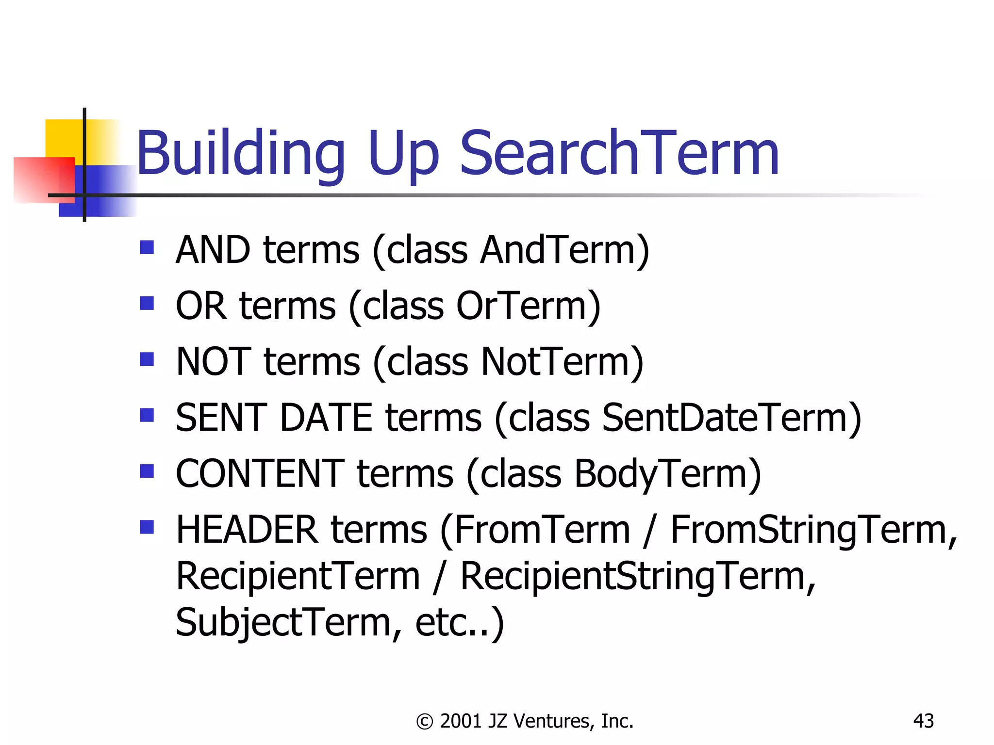 Building Up SearchTerm AND terms (class AndTerm) OR terms (class OrTerm) NOT terms (class NotTerm) SENT DATE terms (class SentDateTerm) CONTENT terms (class BodyTerm) HEADER terms (FromTerm / FromStringTerm, RecipientTerm / RecipientStringTerm, SubjectTerm, etc..) 