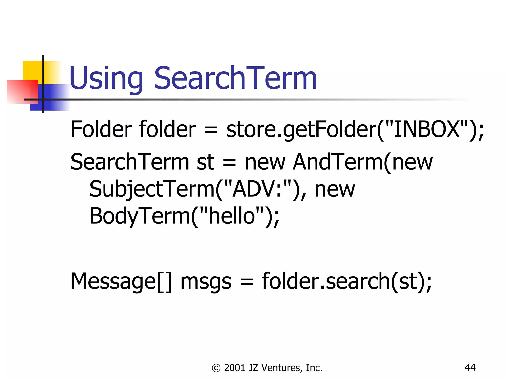 Using SearchTerm Folder folder = store.getFolder("INBOX"); SearchTerm st = new AndTerm(new SubjectTerm("ADV:"), new BodyTerm("hello"); Message[] msgs = folder.search(st); 