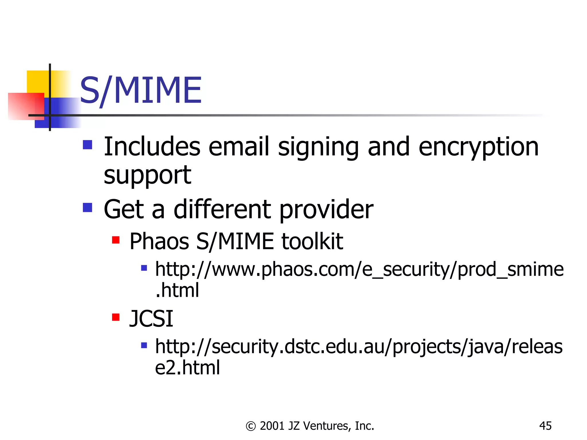 S/MIME Includes email signing and encryption support Get a different provider Phaos S/MIME toolkit http://www.phaos.com/e_security/prod_smime.html JCSI http://security.dstc.edu.au/projects/java/release2.html 