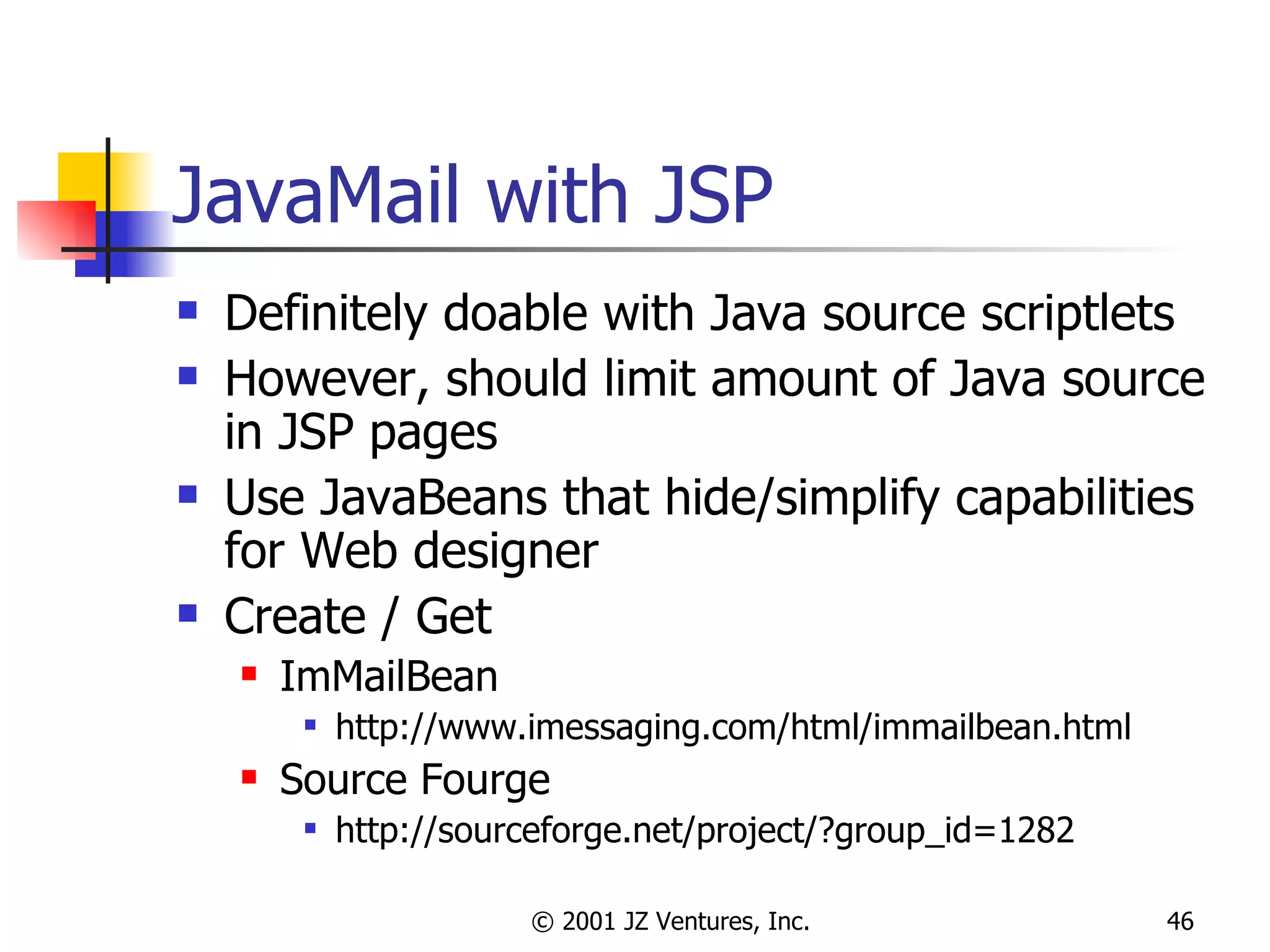 JavaMail with JSP Definitely doable with Java source scriptlets However, should limit amount of Java source in JSP pages Use JavaBeans that hide/simplify capabilities for Web designer Create / Get ImMailBean http://www.imessaging.com/html/immailbean.html Source Fourge http://sourceforge.net/project/?group_id=1282 