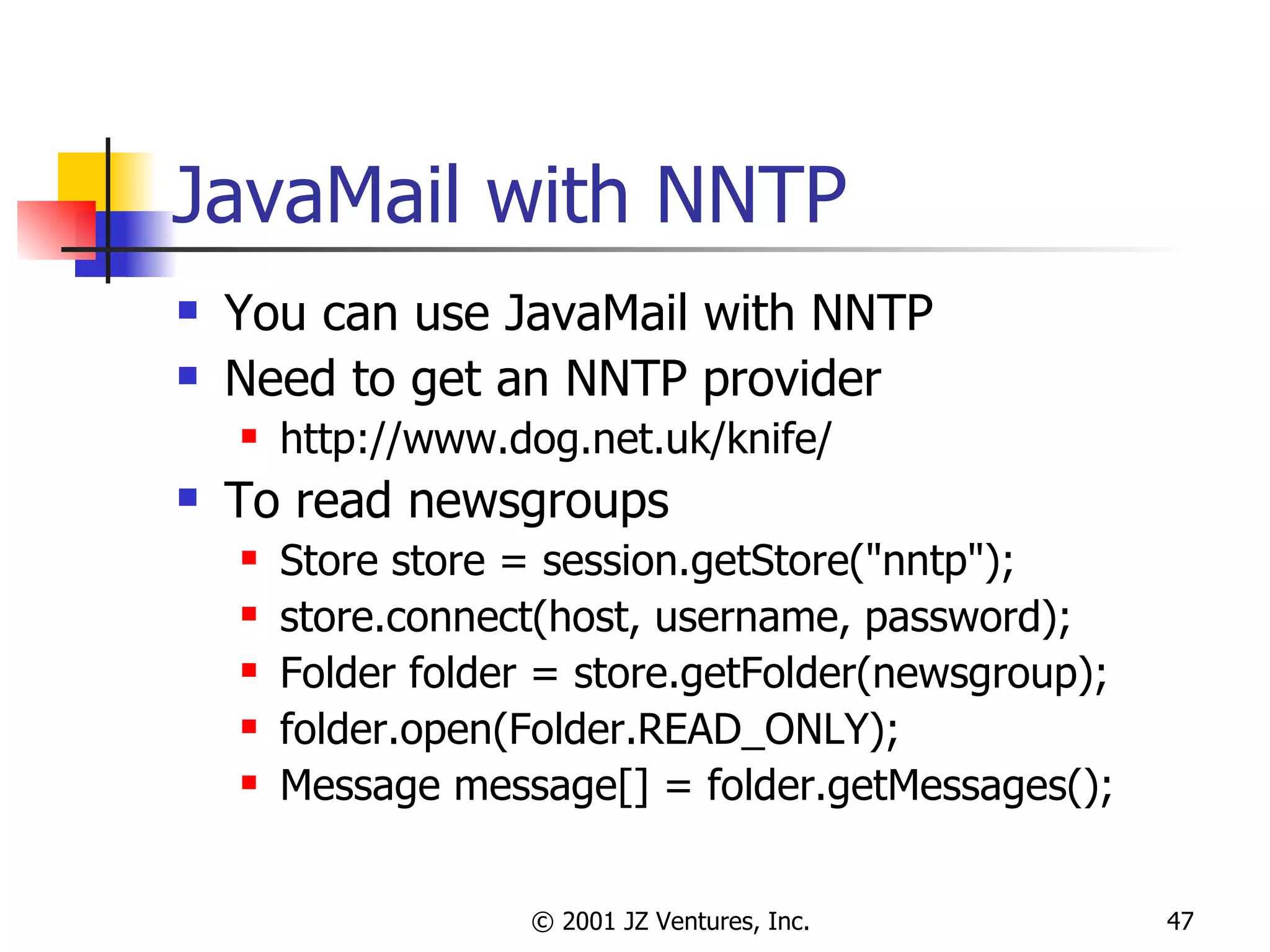 JavaMail with NNTP You can use JavaMail with NNTP Need to get an NNTP provider http://www.dog.net.uk/knife/ To read newsgroups Store store = session.getStore("nntp"); store.connect(host, username, password); Folder folder = store.getFolder(newsgroup); folder.open(Folder.READ_ONLY); Message message[] = folder.getMessages(); 