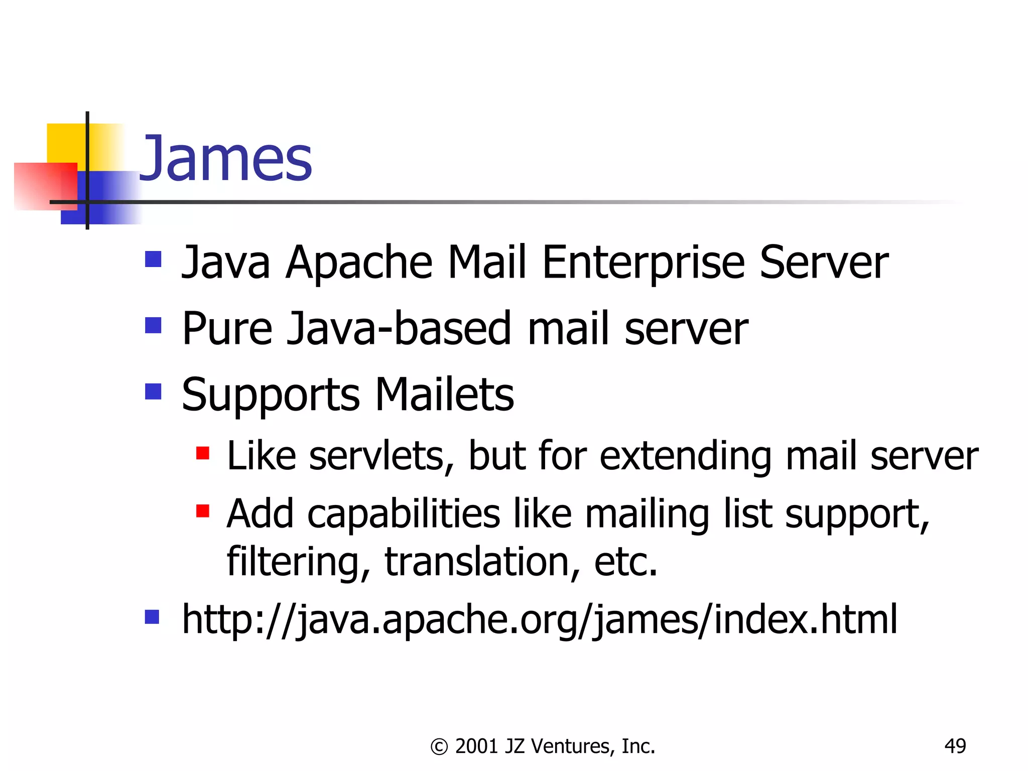 James Java Apache Mail Enterprise Server Pure Java-based mail server Supports Mailets Like servlets, but for extending mail server Add capabilities like mailing list support, filtering, translation, etc. http://java.apache.org/james/index.html 