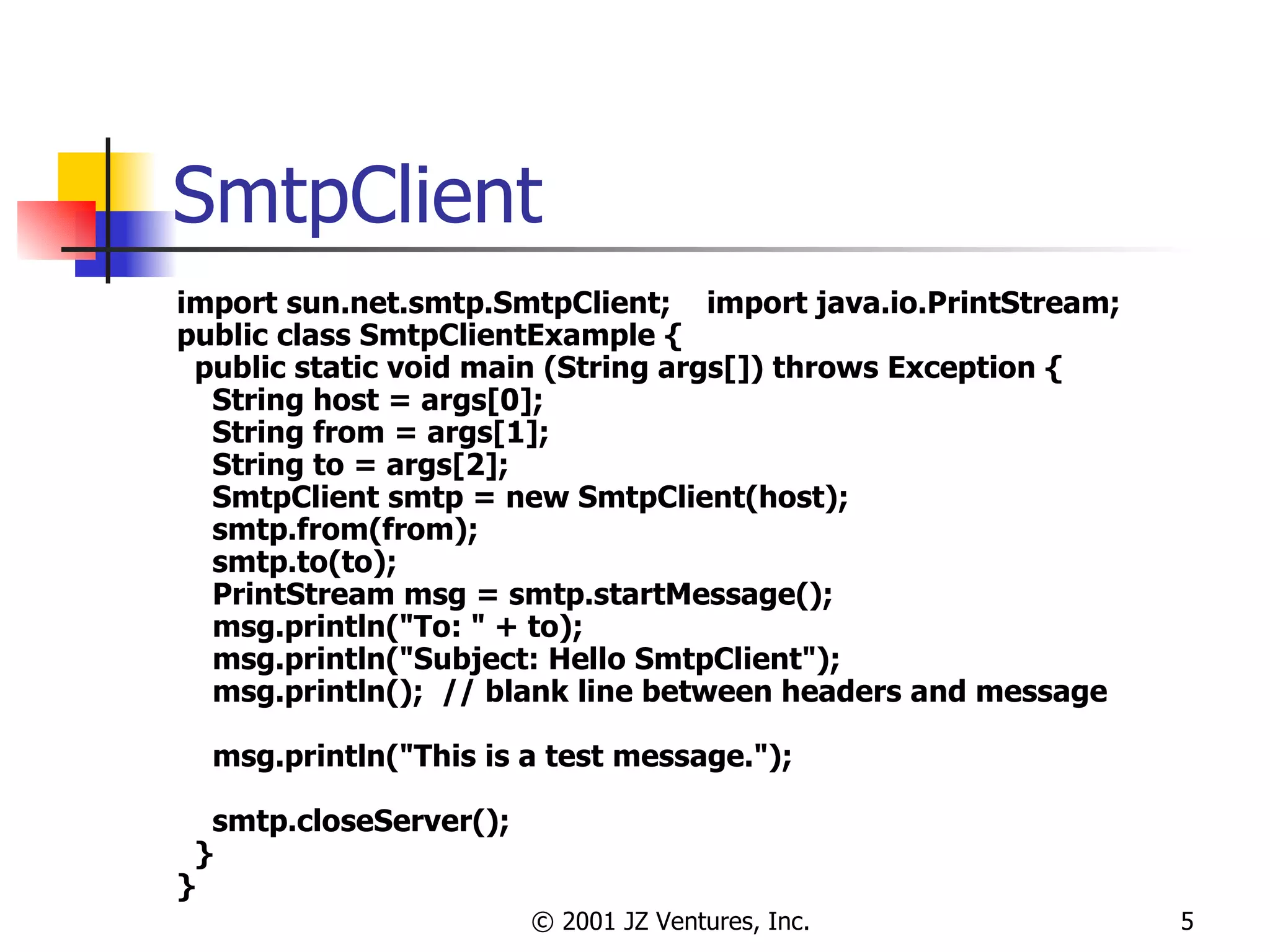 SmtpClient import sun.net.smtp.SmtpClient;  import java.io.PrintStream; public class SmtpClientExample { public static void main (String args[]) throws Exception { String host = args[0]; String from = args[1]; String to = args[2]; SmtpClient smtp = new SmtpClient(host); smtp.from(from); smtp.to(to); PrintStream msg = smtp.startMessage(); msg.println("To: " + to); msg.println("Subject: Hello SmtpClient"); msg.println();  // blank line between headers and message msg.println("This is a test message."); smtp.closeServer(); } } 