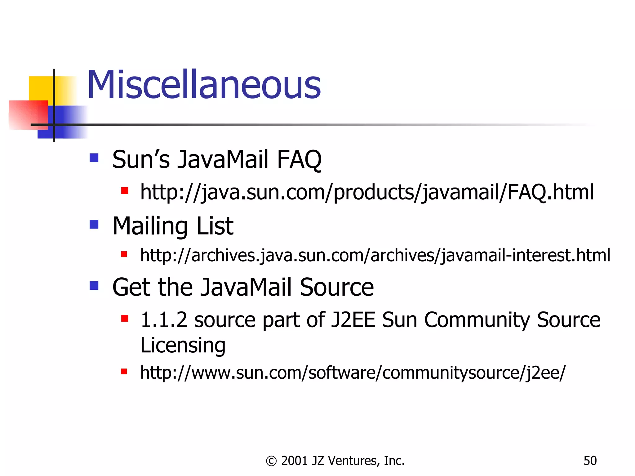 Miscellaneous Sun’s JavaMail FAQ http://java.sun.com/products/javamail/FAQ.html Mailing List http://archives.java.sun.com/archives/javamail-interest.html Get the JavaMail Source 1.1.2 source part of J2EE Sun Community Source Licensing http://www.sun.com/software/communitysource/j2ee/ 