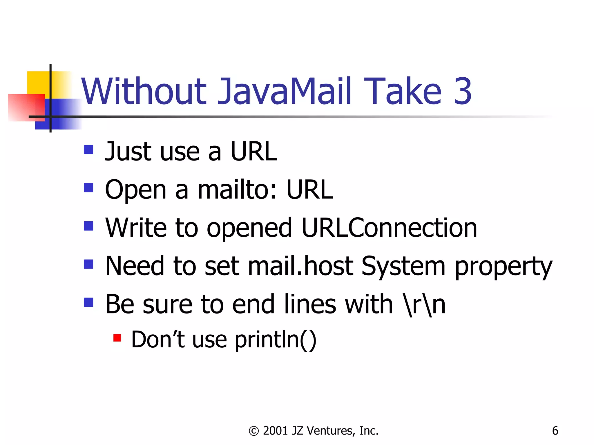 Without JavaMail Take 3 Just use a URL Open a mailto: URL Write to opened URLConnection Need to set mail.host System property Be sure to end lines with \r\n Don’t use println() 