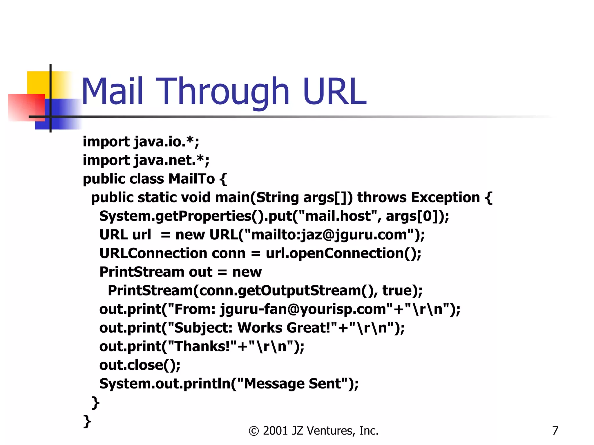 Mail Through URL import java.io.*; import java.net.*; public class MailTo { public static void main(String args[]) throws Exception { System.getProperties().put("mail.host", args[0]); URL url  = new URL("mailto:jaz@jguru.com"); URLConnection conn = url.openConnection(); PrintStream out = new  PrintStream(conn.getOutputStream(), true); out.print("From: jguru-fan@yourisp.com"+"\r\n"); out.print("Subject: Works Great!"+"\r\n"); out.print("Thanks!"+"\r\n"); out.close(); System.out.println("Message Sent"); } } 