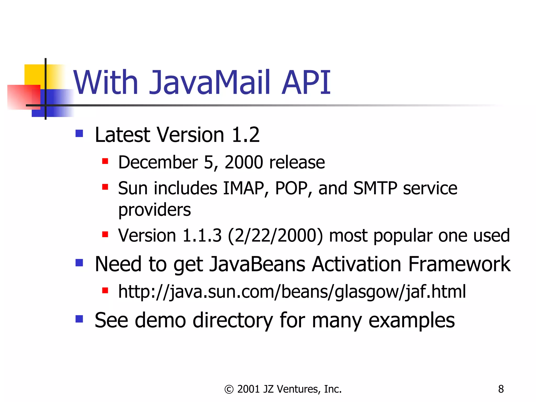 With JavaMail API Latest Version 1.2 December 5, 2000 release Sun includes IMAP, POP, and SMTP service providers Version 1.1.3 (2/22/2000) most popular one used Need to get JavaBeans Activation Framework http://java.sun.com/beans/glasgow/jaf.html See demo directory for many examples 
