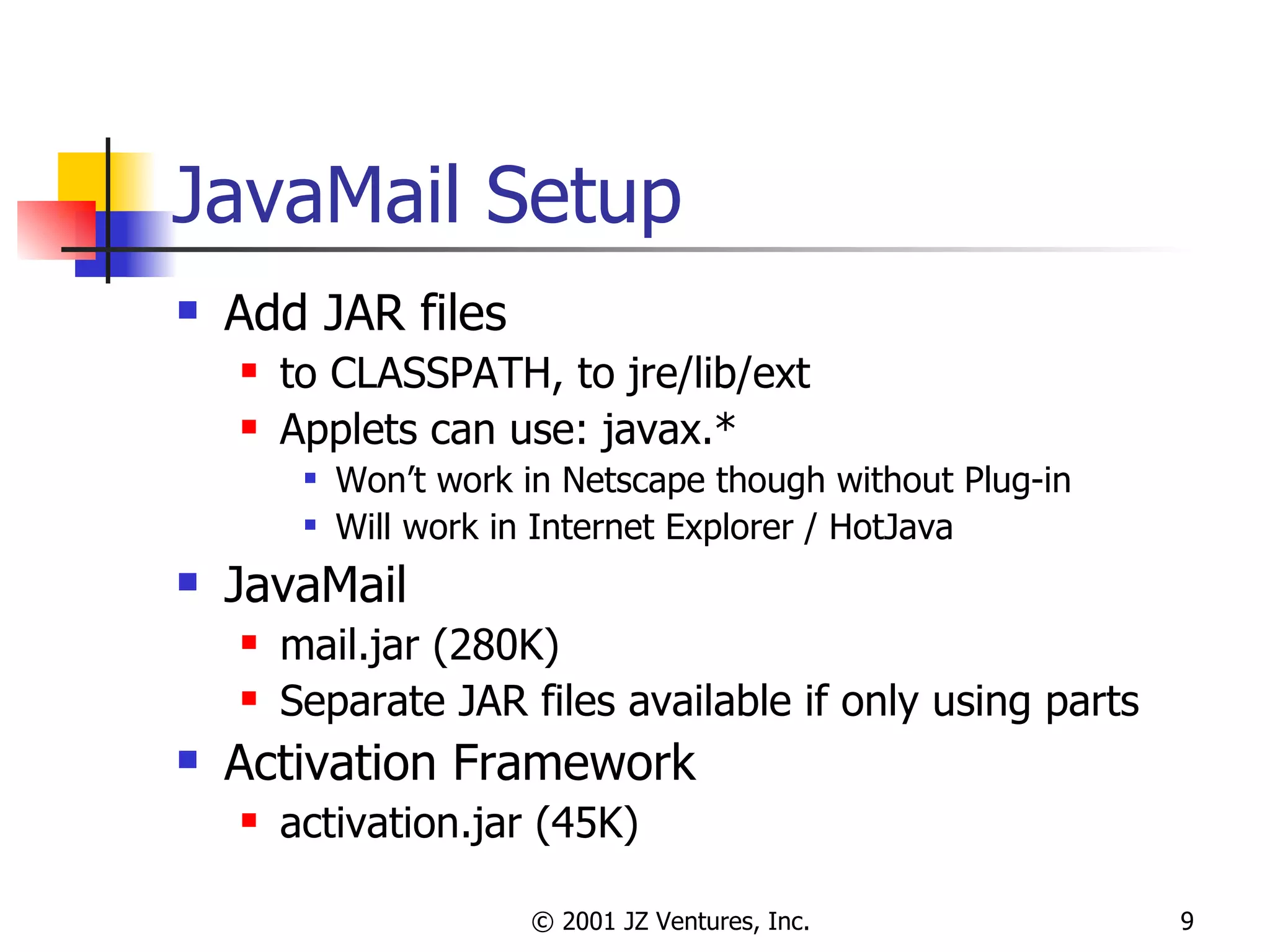 JavaMail Setup Add JAR files to CLASSPATH, to jre/lib/ext Applets can use: javax.* Won’t work in Netscape though without Plug-in Will work in Internet Explorer / HotJava JavaMail mail.jar (280K) Separate JAR files available if only using parts Activation Framework activation.jar (45K) 