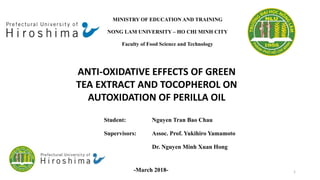 MINISTRY OF EDUCATION AND TRAINING
NONG LAM UNIVERSITY – HO CHI MINH CITY
Faculty of Food Science and Technology
ANTI-OXIDATIVE EFFECTS OF GREEN
TEA EXTRACT AND TOCOPHEROL ON
AUTOXIDATION OF PERILLA OIL
Student: Nguyen Tran Bao Chau
Supervisors: Assoc. Prof. Yukihiro Yamamoto
Dr. Nguyen Minh Xuan Hong
-March 2018- 1
 