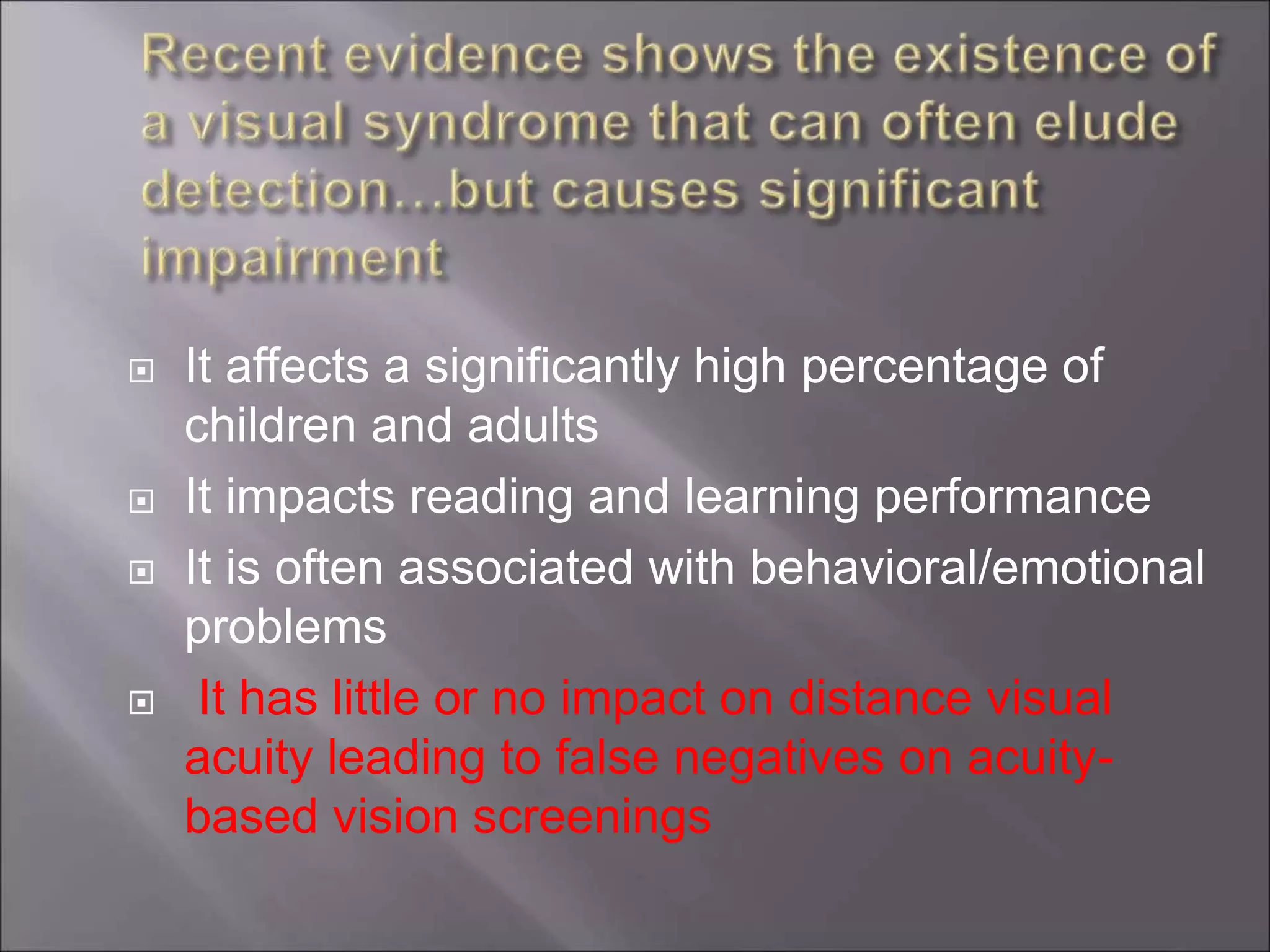  It affects a significantly high percentage of
children and adults
 It impacts reading and learning performance
 It is often associated with behavioral/emotional
problems
 It has little or no impact on distance visual
acuity leading to false negatives on acuity-
based vision screenings
 