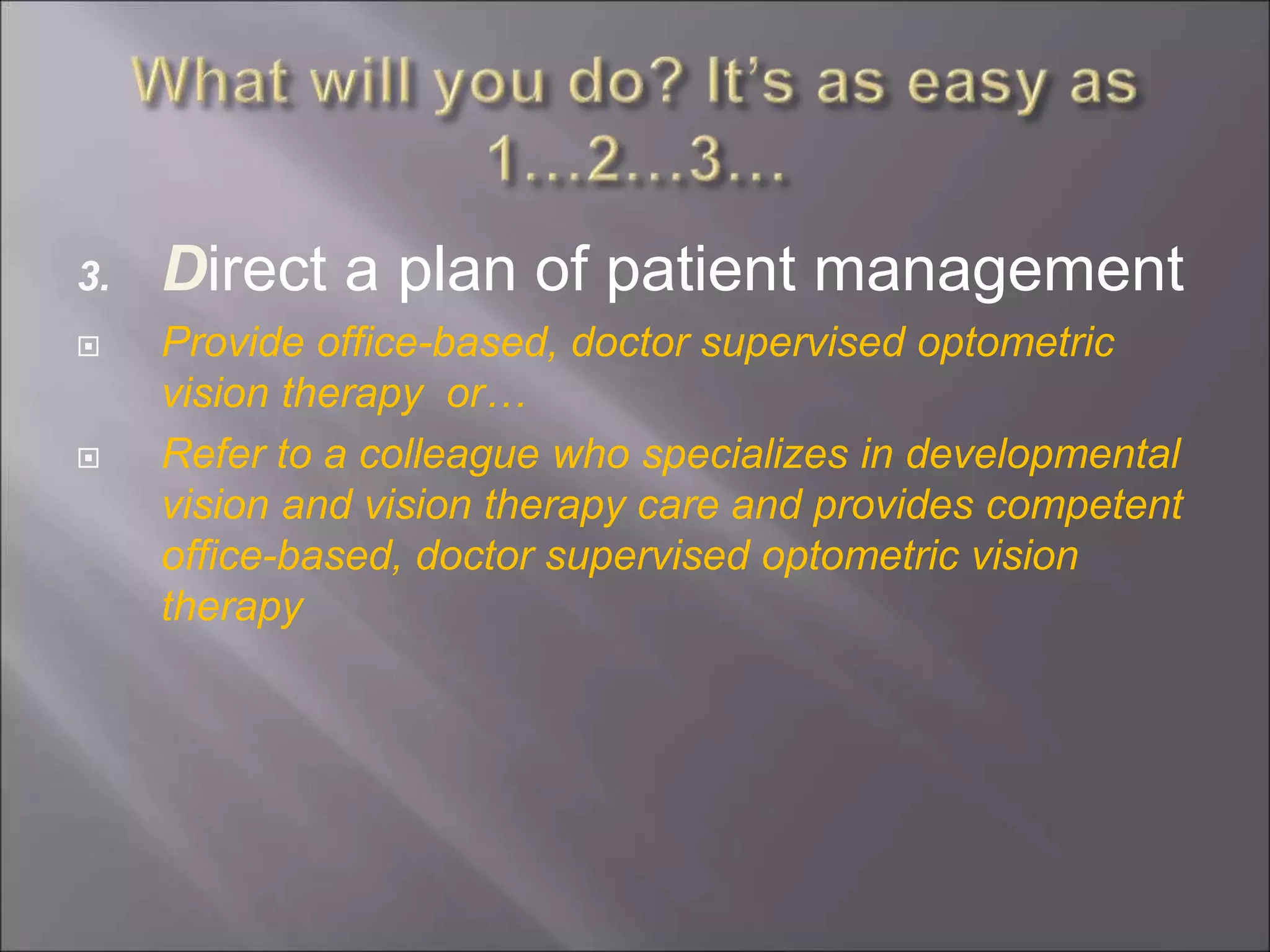 3. Direct a plan of patient management
 Provide office-based, doctor supervised optometric
vision therapy or…
 Refer to a colleague who specializes in developmental
vision and vision therapy care and provides competent
office-based, doctor supervised optometric vision
therapy
 