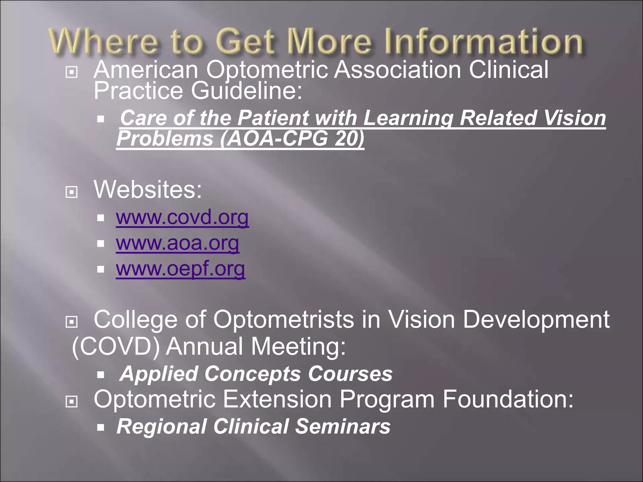  American Optometric Association Clinical
Practice Guideline:
 Care of the Patient with Learning Related Vision
Problems (AOA-CPG 20)
 Websites:
 www.covd.org
 www.aoa.org
 www.oepf.org
 College of Optometrists in Vision Development
(COVD) Annual Meeting:
 Applied Concepts Courses
 Optometric Extension Program Foundation:
 Regional Clinical Seminars
 