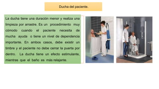 La ducha tiene una duración menor y realiza una
limpieza por arrastre. Es un procedimiento muy
cómodo cuando el paciente necesita de
mucha ayuda o tiene un nivel de dependencia
importante. En ambos casos, debe existir un
timbre y el paciente no debe cerrar la puerta por
dentro. La ducha tiene un efecto estimulante,
mientras que el baño es más relajante.
Ducha del paciente.
 