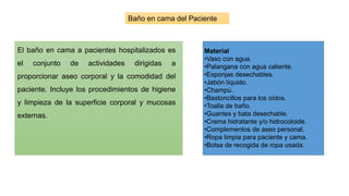 Baño en cama del Paciente
El baño en cama a pacientes hospitalizados es
el conjunto de actividades dirigidas a
proporcionar aseo corporal y la comodidad del
paciente. Incluye los procedimientos de higiene
y limpieza de la superficie corporal y mucosas
externas.
Material
•Vaso con agua.
•Palangana con agua caliente.
•Esponjas desechables.
•Jabón líquido.
•Champú.
•Bastoncillos para los oídos.
•Toalla de baño.
•Guantes y bata desechable.
•Crema hidratante y/o hidrocoloide.
•Complementos de aseo personal.
•Ropa limpia para paciente y cama.
•Bolsa de recogida de ropa usada.
 