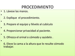 PROCEDIMIENTO
• 1. Lávese las manos.
•
2. Explique el procedimiento.
•
3. Prepare el equipo y llévelo al cubículo
•
4. Proporcionar privacidad al paciente.
•
5. Ofrezca el orinal o cómodo y ayúdelo .
•
6. Eleve la cama a la altura que le resulte cómodo
trabajar.
 