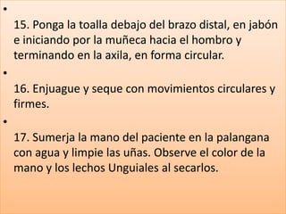 •
15. Ponga la toalla debajo del brazo distal, en jabón
e iniciando por la muñeca hacia el hombro y
terminando en la axila, en forma circular.
•
16. Enjuague y seque con movimientos circulares y
firmes.
•
17. Sumerja la mano del paciente en la palangana
con agua y limpie las uñas. Observe el color de la
mano y los lechos Unguiales al secarlos.
 