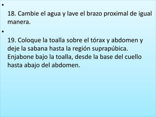 •
18. Cambie el agua y lave el brazo proximal de igual
manera.
•
19. Coloque la toalla sobre el tórax y abdomen y
deje la sabana hasta la región suprapúbica.
Enjabone bajo la toalla, desde la base del cuello
hasta abajo del abdomen.
 