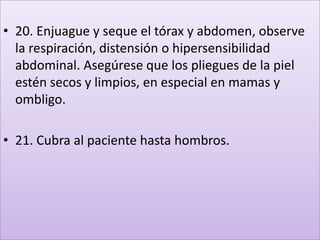 • 20. Enjuague y seque el tórax y abdomen, observe
la respiración, distensión o hipersensibilidad
abdominal. Asegúrese que los pliegues de la piel
estén secos y limpios, en especial en mamas y
ombligo.
• 21. Cubra al paciente hasta hombros.
 
