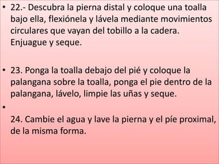 • 22.- Descubra la pierna distal y coloque una toalla
bajo ella, flexiónela y lávela mediante movimientos
circulares que vayan del tobillo a la cadera.
Enjuague y seque.
• 23. Ponga la toalla debajo del pié y coloque la
palangana sobre la toalla, ponga el pie dentro de la
palangana, lávelo, limpie las uñas y seque.
•
24. Cambie el agua y lave la pierna y el píe proximal,
de la misma forma.
 