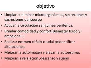 objetivo
• Limpiar o eliminar microorganismos, secreciones y
excreciones del cuerpo
• Activar la circulación sanguínea periférica.
• Brindar comodidad y confort(Bienestar físico y
emocional )
• Realizar examen céfalo-caudal p/identificar
alteraciones.
• Mejorar la autoimagen y elevar la autoestima.
• Mejorar la relajación ,descanso y sueño
 
