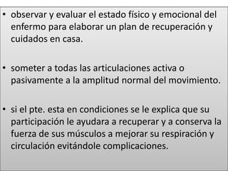 • observar y evaluar el estado físico y emocional del
enfermo para elaborar un plan de recuperación y
cuidados en casa.
• someter a todas las articulaciones activa o
pasivamente a la amplitud normal del movimiento.
• si el pte. esta en condiciones se le explica que su
participación le ayudara a recuperar y a conserva la
fuerza de sus músculos a mejorar su respiración y
circulación evitándole complicaciones.
 