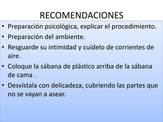 RECOMENDACIONES
• Preparación psicológica, explicar el procedimiento.
• Preparación del ambiente.
• Resguarde su intimidad y cuídelo de corrientes de
aire.
• Coloque la sábana de plástico arriba de la sábana
de cama .
• Desvístala con delicadeza, cubriendo las partes que
no se vayan a asear.
 
