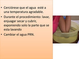 • Cerciórese que el agua esté a
una temperatura agradable.
• Durante el procedimiento: lavar,
enjuagar secar y cubrir,
exponiendo solo la parte que se
esta lavando
• Cambiar el agua PRN.
 
