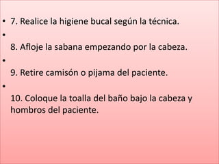 • 7. Realice la higiene bucal según la técnica.
•
  8. Afloje la sabana empezando por la cabeza.
•
  9. Retire camisón o pijama del paciente.
•
  10. Coloque la toalla del baño bajo la cabeza y
  hombros del paciente.
 