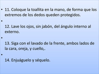 • 11. Coloque la toallita en la mano, de forma que los
  extremos de los dedos queden protegidos.
•
  12. Lave los ojos, sin jabón, del ángulo interno al
  externo.
•
  13. Siga con el lavado de la frente, ambos lados de
  la cara, oreja, y cuello,.
•
  14. Enjuáguelo y séquelo.
 