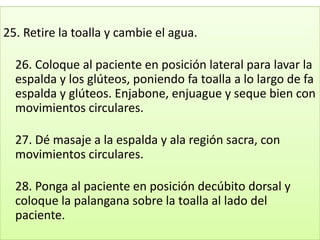 25. Retire la toalla y cambie el agua.

  26. Coloque al paciente en posición lateral para lavar la
  espalda y los glúteos, poniendo fa toalla a lo largo de fa
  espalda y glúteos. Enjabone, enjuague y seque bien con
  movimientos circulares.

  27. Dé masaje a la espalda y ala región sacra, con
  movimientos circulares.

  28. Ponga al paciente en posición decúbito dorsal y
  coloque la palangana sobre la toalla al lado del
  paciente.
 