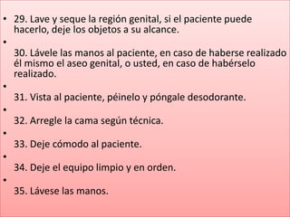 • 29. Lave y seque la región genital, si el paciente puede
  hacerlo, deje los objetos a su alcance.
•
  30. Lávele las manos al paciente, en caso de haberse realizado
  él mismo el aseo genital, o usted, en caso de habérselo
  realizado.
•
  31. Vista al paciente, péinelo y póngale desodorante.
•
  32. Arregle la cama según técnica.
•
  33. Deje cómodo al paciente.
•
  34. Deje el equipo limpio y en orden.
•
  35. Lávese las manos.
 
