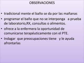 OBSERVACIONES

• tradicional mente el baño se da por las mañanas
• programar el baño que no se interponga a prueba
  de laboratorio,RX, consultas o alimentos.
• ofrece a la enfermera la oportunidad de
  comunicarse terapéuticamente con el PTE.
• Indagar que preocupaciones tiene y le ayuda
  afrontarlas
 