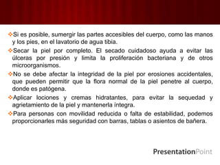 Si es posible, sumergir las partes accesibles del cuerpo, como las manos
y los pies, en el lavatorio de agua tibia.
Secar la piel por completo. El secado cuidadoso ayuda a evitar las
úlceras por presión y limita la proliferación bacteriana y de otros
microorganismos.
No se debe afectar la integridad de la piel por erosiones accidentales,
que pueden permitir que la flora normal de la piel penetre al cuerpo,
donde es patógena.
Aplicar lociones y cremas hidratantes, para evitar la sequedad y
agrietamiento de la piel y mantenerla íntegra.
Para personas con movilidad reducida o falta de estabilidad, podemos
proporcionarles más seguridad con barras, tablas o asientos de bañera.
 