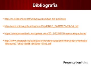 Bibliografía
 http://es.slideshare.net/yerlyguyumus/bao-del-paciente
 http://www.minsa.gob.pe/ogdn/cd1/pdf/NLS_24/RM072-99-SA.pdf
 https://celadorsanitario.wordpress.com/2011/12/01/10-aseo-del-paciente/
 http://www.chospab.es/publicaciones/protocolosEnfermeria/documentos/e
16faaeec77d5e943d6515699ca107e3.pdf
 