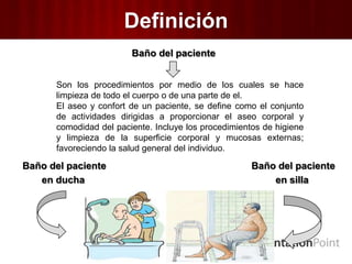Definición
Baño del paciente
Baño del paciente Baño del paciente
en ducha en silla
Son los procedimientos por medio de los cuales se hace
limpieza de todo el cuerpo o de una parte de el.
El aseo y confort de un paciente, se define como el conjunto
de actividades dirigidas a proporcionar el aseo corporal y
comodidad del paciente. Incluye los procedimientos de higiene
y limpieza de la superficie corporal y mucosas externas;
favoreciendo la salud general del individuo.
 