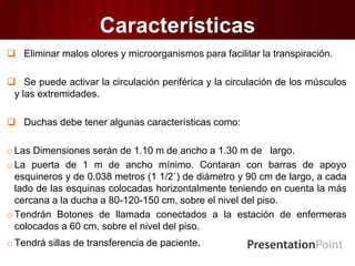 Características
 Eliminar malos olores y microorganismos para facilitar la transpiración.
 Se puede activar la circulación periférica y la circulación de los músculos
y las extremidades.
 Duchas debe tener algunas características como:
oLas Dimensiones serán de 1.10 m de ancho a 1.30 m de largo.
oLa puerta de 1 m de ancho mínimo. Contaran con barras de apoyo
esquineros y de 0.038 metros (1 1/2´) de diámetro y 90 cm de largo, a cada
lado de las esquinas colocadas horizontalmente teniendo en cuenta la más
cercana a la ducha a 80-120-150 cm, sobre el nivel del piso.
oTendrán Botones de llamada conectados a la estación de enfermeras
colocados a 60 cm, sobre el nivel del piso.
oTendrá sillas de transferencia de paciente.
 