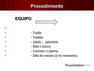 Procedimiento
EQUIPO

 - Toalla
 - Toallita
 - Jabón – Jabonera
 - Silla o banco
 - Camisón o pijama
 - Silla de ruedas (si es necesario)
 