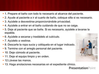  1. Prepare el baño con todo lo necesario al alcance del paciente.
 2. Ayude al paciente a ir al cuarto de baño, coloque silla si es necesario.
 3. Ayúdele a desvestirse proporcionándole privacidad.
 4. Ayúdele a entrar en el baño cuidando de que no se caiga.
 5. Deje al paciente que se bañe. Si es necesario, ayúdele a lavarse la
espalda.
 6. Ayúdele a secarse y trasládelo al cubículo.
 7. Ayúdelo a vestirse.
 8. Descarte la ropa sucia y colóquela en el lugar indicado.
 9. Termine con el arreglo personal del paciente.
 10. Deje cómodo al paciente.
 11. Deje el equipo limpio y en orden.
 12.Lávese las manos.
 13. Haga anotaciones necesarias en el expediente clínico.
 