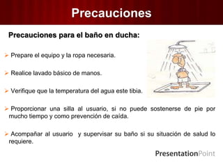 Precauciones
Precauciones para el baño en ducha:
 Prepare el equipo y la ropa necesaria.
 Realice lavado básico de manos.
 Verifique que la temperatura del agua este tibia.
 Proporcionar una silla al usuario, si no puede sostenerse de pie por
mucho tiempo y como prevención de caída.
 Acompañar al usuario y supervisar su baño si su situación de salud lo
requiere.
 