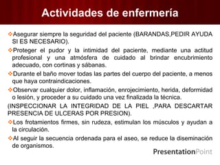 Actividades de enfermería
Asegurar siempre la seguridad del paciente (BARANDAS,PEDIR AYUDA
SI ES NECESARIO).
Proteger el pudor y la intimidad del paciente, mediante una actitud
profesional y una atmósfera de cuidado al brindar encubrimiento
adecuado, con cortinas y sábanas.
Durante el baño mover todas las partes del cuerpo del paciente, a menos
que haya contraindicaciones.
Observar cualquier dolor, inflamación, enrojecimiento, herida, deformidad
o lesión, y proceder a su cuidado una vez finalizada la técnica.
(INSPECCIONAR LA INTEGRIDAD DE LA PIEL ,PARA DESCARTAR
PRESENCIA DE ULCERAS POR PRESION).
Los frotamientos firmes, sin rudeza, estimulan los músculos y ayudan a
la circulación.
Al seguir la secuencia ordenada para el aseo, se reduce la diseminación
de organismos.
 