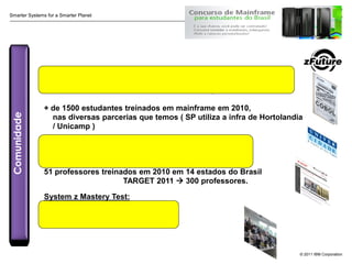 Smarter Systems for a Smarter Planet




               Concurso Mainframe 2010: 4.000 estudantes ( rank-4 WW )
                  Mais de 11.000 estudantes nas 4 edicoes ( 2007-2010 )

               + de 1500 estudantes treinados em mainframe em 2010,
Comunidade




                 nas diversas parcerias que temos ( SP utiliza a infra de Hortolandia
                 / Unicamp )

               2.250 clientes treinados no programa zFuture
                (19 turmas em 2010)

               51 professores treinados em 2010 em 14 estados do Brasil
                                    TARGET 2011  300 professores.

               System z Mastery Test:
               GRÁTIS até dezembro de 2011




                                                                                    © 2011 IBM Corporation
 