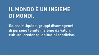 IL MONDO È UN INSIEME
DI MONDI.


Galassie liquide, gruppi disomogenei 
di persone tenute insieme da valori, 
culture, credenze, abitudini condivise.

 