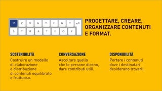 PROGETTARE, CREARE,
ORGANIZZARE CONTENUTI
E FORMAT.

SOSTENIBILITÀ

CONVERSAZIONE

DISPONIBILITÀ

Costruire un modello
di elaborazione
e distribuzione 
di contenuti equilibrato 
e fruttuoso.	
 

Ascoltare quello
che le persone dicono,
dare contributi utili.	
 

Portare i contenuti
dove i destinatari
desiderano trovarli.	
 

 